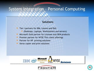 System Integration – Personal Computing
Solutions
 Tier I partners for IBM, Lenovo and Dell
 (Desktops, Laptops, Workstations and servers)
 Microsoft Gold partner for Licenses and OEM products
 Premier partner for WYSE Thin client offerings
 Partner for HP printing solutions
 Xerox copier and print solutions
 
