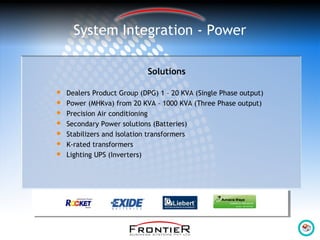System Integration - Power
Solutions
 Dealers Product Group (DPG) 1 – 20 KVA (Single Phase output)
 Power (MHKva) from 20 KVA – 1000 KVA (Three Phase output)
 Precision Air conditioning
 Secondary Power solutions (Batteries)
 Stabilizers and Isolation transformers
 K-rated transformers
 Lighting UPS (Inverters)
 