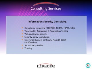 Information Security Consulting
 Compliance consulting (ISO27001, PCIDSS, HIPAA, SOX)
 Vulnerability Assessment & Penetration Testing
 Web application security
 Security policy formulation
 Enterprise Business Continuity Plan (BS 25999
certification)
 Second party Audits
 Training
Consulting Services
 
