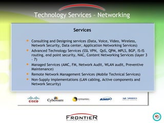 Technology Services – Networking
Services
 Consulting and Designing services (Data, Voice, Video, Wireless,
Network Security, Data center, Application Networking Services)
 Advanced Technology Services (SSL VPN, QoS, QPM, MPLS, BGP, IS-IS
routing, end point security, NAC, Content Networking Services (layer 3
– 7)
 Managed Services (AMC, FM, Network Audit, WLAN audit, Preventive
Maintenance)
 Remote Network Management Services (Mobile Technical Services)
 Non-Supply implementations (LAN cabling, Active components and
Network Security)
 
