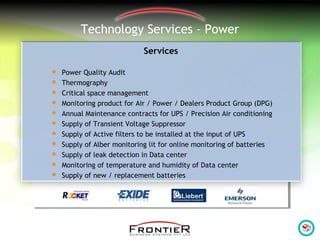 Technology Services – Power
Services
 Power Quality Audit
 Thermography
 Critical space management
 Monitoring product for Air / Power / Dealers Product Group (DPG)
 Annual Maintenance contracts for UPS / Precision Air conditioning
 Supply of Transient Voltage Suppressor
 Supply of Active filters to be installed at the input of UPS
 Supply of Alber monitoring lit for online monitoring of batteries
 Supply of leak detection in Data center
 Monitoring of temperature and humidity of Data center
 Supply of new / replacement batteries
 