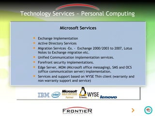 Technology Services ~ Personal Computing
Microsoft Services
 Exchange Implementation
 Active Directory Services
 Migration Services -Ex. - Exchange 2000/2003 to 2007, Lotus
Notes to Exchange migration etc.
 Unified Communication implementation services.
 Forefront security implementations.
 Edge Server, MOM (Microsoft office messaging), SMS and OCS
(office communication server) implementation.
 Services and support based on WYSE Thin client (warranty and
non warranty support and service)
 