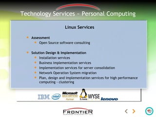 Technology Services ~ Personal Computing
Linux Services
 Assessment
 Open Source software consulting
 Solution Design & Implementation
 Installation services
 Business implementation services
 Implementation services for server consolidation
 Network Operation System migration
 Plan, design and implementation services for high performance
computing - clustering
 