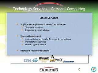 Technology Services ~ Personal Computing
Linux Services
 Application Implementation & Customization
 File & print solutions
 Groupware & e-mail solutions
 System Management
 Implementation services for Directory Server software
 Internet Sharing Services
 Remote Upgrade Services
 Backup & recovery solutions
 