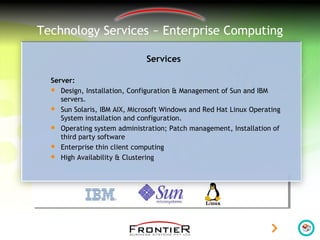 Technology Services ~ Enterprise Computing
Services
Server:
 Design, Installation, Configuration & Management of Sun and IBM
servers.
 Sun Solaris, IBM AIX, Microsoft Windows and Red Hat Linux Operating
System installation and configuration.
 Operating system administration; Patch management, Installation of
third party software
 Enterprise thin client computing
 High Availability & Clustering
 