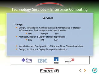 Technology Services ~ Enterprise Computing
Services
Storage:
 Design, Installation, Configuration and Maintenance of storage
infrastructure: Disk subsystems & tape libraries
 IBM NetApp Sun
 Architect, Design & Deploy Storage topologies:
 DAS NAS SAN
 Installation and Configuration of Brocade Fiber Channel switches.
 Design, Architect & Deploy Storage Virtualisation
 