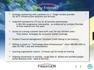 Why Frontier?
 Strategic positioning with customers as a “ Single window provider “
for all IT infrastructure solutions and services
 Long term perspective (15 yrs) on all business partnerships –
A Win-Win progressive relationship – as evidenced by multiple Principal
& Press awards over the years
 Access to a strong customer base built over the last thirteen years –
Time tested strategies for extensive market Coverage
 Prudent Financial Management- Excellent Credit Rating in the Industry
 Willing to invest in “ Technology demo infrastructure” (Over 400,000 USD) to
date for POC’s and skill enhancement
 Learning organization culture : In-house Lab for hands-on training
 Ongoing investments in training - Large base of skilled and certified people
across Business units – Sales & Services
 