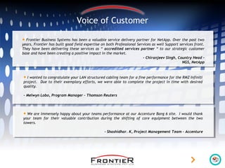 Voice of Customer
• Frontier Business Systems has been a valuable service delivery partner for NetApp. Over the past two
years, Frontier has built good field expertise on both Professional Services as well Support services front.
They have been delivering these services as “ accredited services partner “ to our strategic customer
base and have been creating a positive impact in the market.
- Chiranjeev Singh, Country Head –
NGS, NetApp
• I wanted to congratulate your LAN structured cabling team for a fine performance for the RMZ Infiniti
project. Due to their exemplary efforts, we were able to complete the project in time with desired
quality.
- Melwyn Lobo, Program Manager – Thomson Reuters
• We are immensely happy about your teams performance at our Accenture Bang 6 site. I would thank
your team for their valuable contribution during the shifting of core equipment between the two
towers.
- Shashidhar. K, Project Management Team – Accenture
 