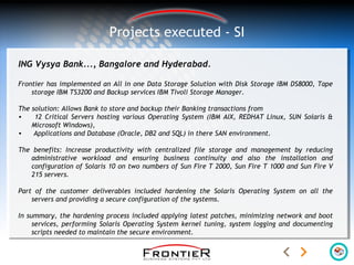Projects executed - SI
ING Vysya Bank..., Bangalore and Hyderabad.
Frontier has implemented an All in one Data Storage Solution with Disk Storage IBM DS8000, Tape
storage IBM TS3200 and Backup services IBM Tivoli Storage Manager.
The solution: Allows Bank to store and backup their Banking transactions from
• 12 Critical Servers hosting various Operating System (IBM AIX, REDHAT Linux, SUN Solaris &
Microsoft Windows),
• Applications and Database (Oracle, DB2 and SQL) in there SAN environment.
The benefits: Increase productivity with centralized file storage and management by reducing
administrative workload and ensuring business continuity and also the installation and
configuration of Solaris 10 on two numbers of Sun Fire T 2000, Sun Fire T 1000 and Sun Fire V
215 servers.
Part of the customer deliverables included hardening the Solaris Operating System on all the
servers and providing a secure configuration of the systems.
In summary, the hardening process included applying latest patches, minimizing network and boot
services, performing Solaris Operating System kernel tuning, system logging and documenting
scripts needed to maintain the secure environment.
 