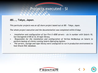 Projects executed - SI
IBS..., Tokyo, Japan.
This particular projects was an off shore project based out at IBS - Tokyo, Japan.
The whole project execution and the documentation was completed within 8 days
• Installation and configuration of Sun Fire X 4200 servers - six in number with Solaris 10,
Sun Storagetek 6140 an SL 24 tape library.
• Responsible for the installation and configuration of Veritas NetBackup on Solaris to
perform backup of clients running Solaris Operating System.
• The servers, storage and tape library were configured to run in production environment to
host Oracle RAC database.
 