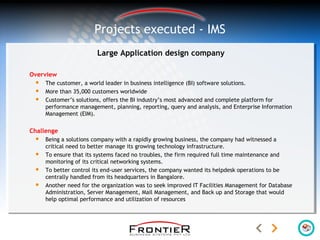 Large Application design company
Overview
 The customer, a world leader in business intelligence (BI) software solutions.
 More than 35,000 customers worldwide
 Customer’s solutions, offers the BI industry’s most advanced and complete platform for
performance management, planning, reporting, query and analysis, and Enterprise Information
Management (EIM).
Challenge
 Being a solutions company with a rapidly growing business, the company had witnessed a
critical need to better manage its growing technology infrastructure.
 To ensure that its systems faced no troubles, the firm required full time maintenance and
monitoring of its critical networking systems.
 To better control its end-user services, the company wanted its helpdesk operations to be
centrally handled from its headquarters in Bangalore.
 Another need for the organization was to seek improved IT Facilities Management for Database
Administration, Server Management, Mail Management, and Back up and Storage that would
help optimal performance and utilization of resources
Projects executed - IMS
 