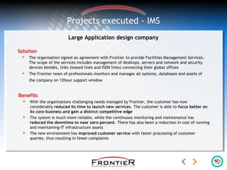 Large Application design company
Solution
 The organisation signed an agreement with Frontier to provide Facilities Management Services.
The scope of the services includes management of desktops, servers and network and security
devices besides, links (leased lines and ISDN lines) connecting their global offices
 The Frontier team of professionals monitors and manages all systems, databases and assets of
the company on 12hour support window
Projects executed - IMS
Benefits
 With the organisations challenging needs managed by Frontier, the customer has now
considerably reduced its time to launch new services. The customer is able to focus better on
its core business and gain a distinct competitive edge
 The system is much more reliable, while the continuous monitoring and maintenance has
reduced the downtime to near zero percent. There has also been a reduction in cost of running
and maintaining IT infrastructure assets
 The new environment has improved customer service with faster processing of customer
queries, thus resulting in fewer complaints
 