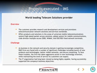 World leading Telecom Solutions provider
Overview
 The customer provides research and development services and provisions
telecommunication network solutions and services worldwide.
 Offers products and solutions in the areas of universal mobile telecommunications
system/high-speed packet access solutions, global system for mobile communications,
code division multiple access 2000, WiMAX, and OSS/BSS fixed network terminals.
Challenge
 As business in the network and security domain is getting increasingly competitive,
R&D firms are faced with a number of significant challenges including launch of new
products and technologies, better visible networks, and secure computing. To face
these troubles, the firm has taken aggressive action in new technology invention,
while maintaining the level of service its customers can expect.
 The IT organization had long been viewed as being highly capable, having successfully
supported the company's business objectives.
Projects executed - IMS
 