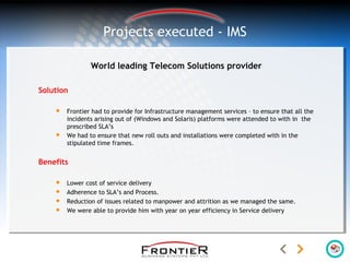 World leading Telecom Solutions provider
Solution
 Frontier had to provide for Infrastructure management services – to ensure that all the
incidents arising out of (Windows and Solaris) platforms were attended to with in the
prescribed SLA’s
 We had to ensure that new roll outs and installations were completed with in the
stipulated time frames.
Benefits
 Lower cost of service delivery
 Adherence to SLA’s and Process.
 Reduction of issues related to manpower and attrition as we managed the same.
 We were able to provide him with year on year efficiency in Service delivery
Projects executed - IMS
 