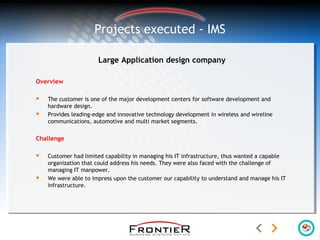 Large Application design company
Overview
 The customer is one of the major development centers for software development and
hardware design.
 Provides leading-edge and innovative technology development in wireless and wireline
communications, automotive and multi market segments.
Challenge
 Customer had limited capability in managing his IT infrastructure, thus wanted a capable
organization that could address his needs. They were also faced with the challenge of
managing IT manpower.
 We were able to impress upon the customer our capability to understand and manage his IT
infrastructure.
Projects executed - IMS
 