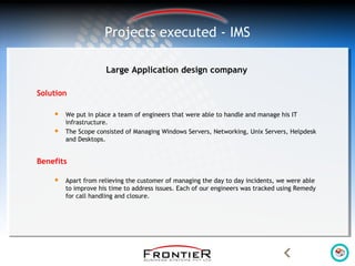 Large Application design company
Solution
 We put in place a team of engineers that were able to handle and manage his IT
infrastructure.
 The Scope consisted of Managing Windows Servers, Networking, Unix Servers, Helpdesk
and Desktops.
Benefits
 Apart from relieving the customer of managing the day to day incidents, we were able
to improve his time to address issues. Each of our engineers was tracked using Remedy
for call handling and closure.
Projects executed - IMS
 
