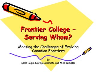 Frontier College –
  Serving Whom?
Meeting the Challenges of Evolving
       Canadian Frontiers

                       By:
 Carla Ralph, Noriko Sakamoto and Mike Windsor
 