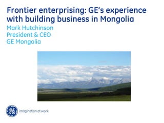 Frontier enterprising: GE’s experience
with building business in Mongolia
Mark Hutchinson
President & CEO
GE Mongolia
 