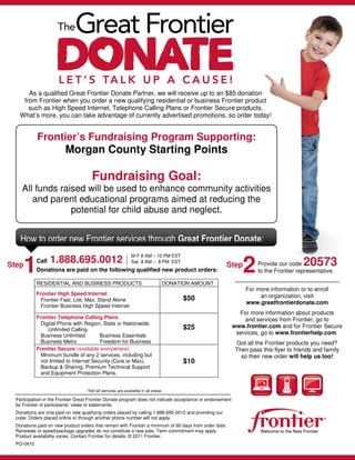 As a qualified Great Frontier Donate Partner, we will receive up to an $85 donation
     from Frontier when you order a new qualifying residential or business Frontier product
       such as High Speed Internet, Telephone Calling Plans or Frontier Secure products.
    What’s more, you can take advantage of currently advertised promotions, so order today!


            Frontier’s Fundraising Program Supporting:
                         Morgan County Starting Points

                                      Fundraising Goal:
     All funds raised will be used to enhance community activities
        and parent educational programs aimed at reducing the
                  potential for child abuse and neglect.


    How to order new Frontier services through Great Frontier Donate:
                                                              M-F 8 AM – 10 PM EST
                   1.888.695.0012 | Sat 8 AM – 8 PM EST
Step
       1    Call
            Donations are paid on the following qualified new product orders:
                                                                                                         Step
                                                                                                                2     Provide our code  20573
                                                                                                                      to the Frontier representative.

            RESIDENTIAL AND BUSINESS PRODUCTS                                   DONATION AMOUNT
                                                                                                                 For more information or to enroll
            Frontier High Speed Internet                                                                              an organization, visit
             Frontier Fast, Lite, Max, Stand Alone                                    $50
                                                                                                                 www.greatfrontierdonate.com
             Frontier Business High Speed Internet
                                                                                                              For more information about products
            Frontier Telephone Calling Plans                                                                    and services from Frontier, go to
             Digital Phone with Region, State or Nationwide
                                                                                      $25                   www.frontier.com and for Frontier Secure
                Unlimited Calling
             Business Unlimited         Business Essentials                                                  services, go to www.frontierhelp.com.
             Business Metro             Freedom for Business                                                 Got all the Frontier products you need?
            Frontier Secure (available everywhere)                                                           Then pass this flyer to friends and family
             Minimum bundle of any 2 services, including but                                                   so their new order will help us too!
             not limited to Internet Security (Core or Max),                          $10
             Backup & Sharing, Premium Technical Support
             and Equipment Protection Plans.


                                    *Not all services are available in all areas.

  Participation in the Frontier Great Frontier Donate program does not indicate acceptance or endorsement
  by Frontier of participants’ views or statements.
  Donations are only paid on new qualifying orders placed by calling 1.888-695-0012 and providing our
  code. Orders placed online or through another phone number will not apply.
  Donations paid on new product orders that remain with Frontier a minimum of 60 days from order date.
  Renewals or speed/package upgrades do not constitute a new sale. Term commitment may apply.
  Product availability varies. Contact Frontier for details. © 2011 Frontier.
  PO-0410
 