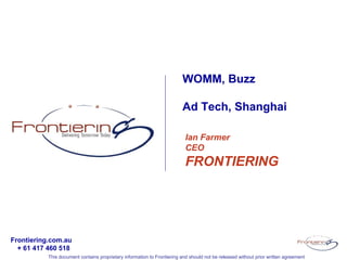 WOMM, Buzz

                                                                         Ad Tech, Shanghai

                                                                           Ian Farmer
                                                                           CEO
                                                                           FRONTIERING




Frontiering.com.au
  + 61 417 460 518
           This document contains proprietary information to Frontiering and should not be released without prior written agreement