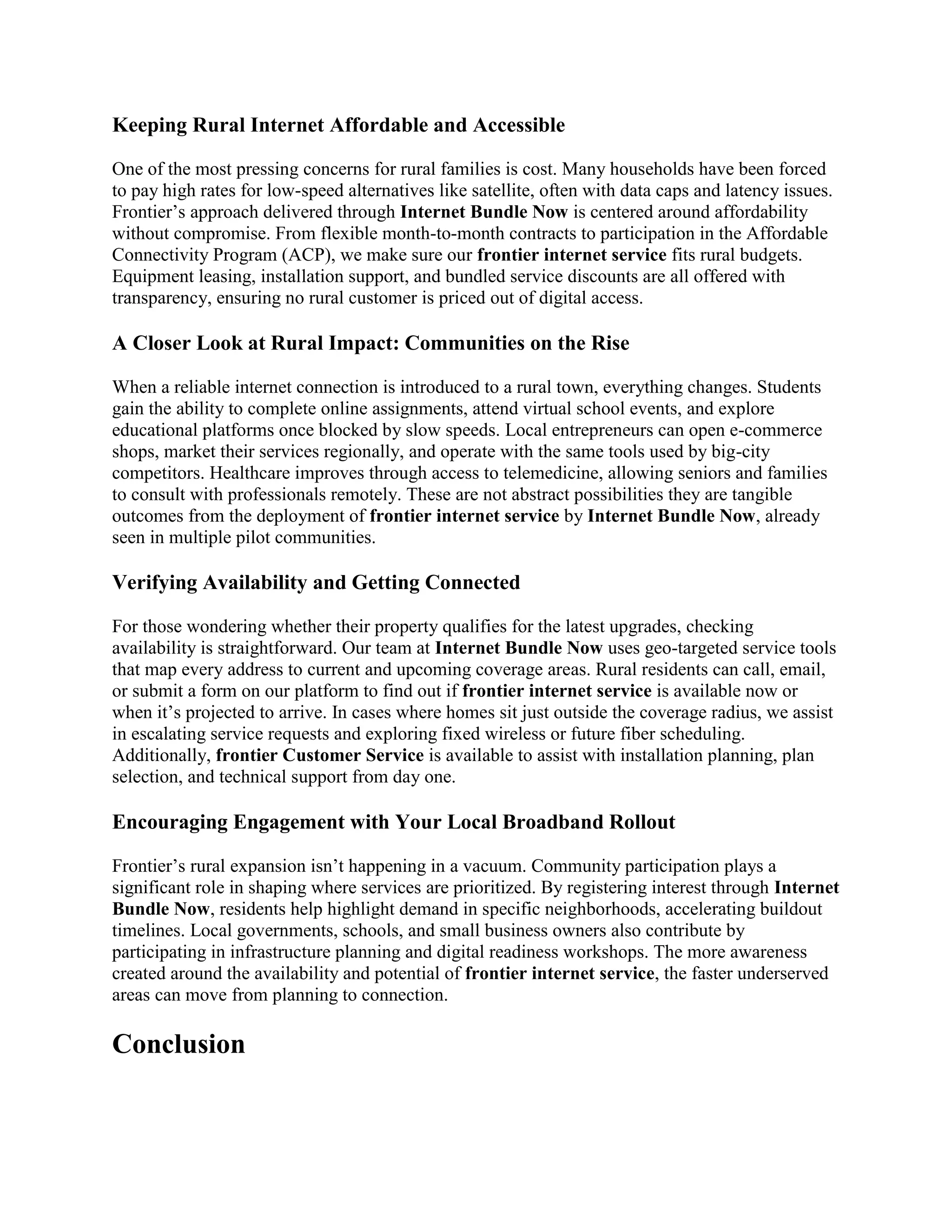 Keeping Rural Internet Affordable and Accessible
One of the most pressing concerns for rural families is cost. Many households have been forced
to pay high rates for low-speed alternatives like satellite, often with data caps and latency issues.
Frontier’s approach delivered through Internet Bundle Now is centered around affordability
without compromise. From flexible month-to-month contracts to participation in the Affordable
Connectivity Program (ACP), we make sure our frontier internet service fits rural budgets.
Equipment leasing, installation support, and bundled service discounts are all offered with
transparency, ensuring no rural customer is priced out of digital access.
A Closer Look at Rural Impact: Communities on the Rise
When a reliable internet connection is introduced to a rural town, everything changes. Students
gain the ability to complete online assignments, attend virtual school events, and explore
educational platforms once blocked by slow speeds. Local entrepreneurs can open e-commerce
shops, market their services regionally, and operate with the same tools used by big-city
competitors. Healthcare improves through access to telemedicine, allowing seniors and families
to consult with professionals remotely. These are not abstract possibilities they are tangible
outcomes from the deployment of frontier internet service by Internet Bundle Now, already
seen in multiple pilot communities.
Verifying Availability and Getting Connected
For those wondering whether their property qualifies for the latest upgrades, checking
availability is straightforward. Our team at Internet Bundle Now uses geo-targeted service tools
that map every address to current and upcoming coverage areas. Rural residents can call, email,
or submit a form on our platform to find out if frontier internet service is available now or
when it’s projected to arrive. In cases where homes sit just outside the coverage radius, we assist
in escalating service requests and exploring fixed wireless or future fiber scheduling.
Additionally, frontier Customer Service is available to assist with installation planning, plan
selection, and technical support from day one.
Encouraging Engagement with Your Local Broadband Rollout
Frontier’s rural expansion isn’t happening in a vacuum. Community participation plays a
significant role in shaping where services are prioritized. By registering interest through Internet
Bundle Now, residents help highlight demand in specific neighborhoods, accelerating buildout
timelines. Local governments, schools, and small business owners also contribute by
participating in infrastructure planning and digital readiness workshops. The more awareness
created around the availability and potential of frontier internet service, the faster underserved
areas can move from planning to connection.
Conclusion
 