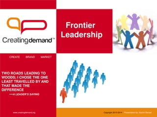 Frontier
Leadership
CREATE BRAND MARKET
www.creatingdemand.org
TWO ROADS LEADING TO
WOODS; I CHOSE THE ONE
LEAST TRAVELLED BY AND
THAT MADE THE
DIFFERENCE
---A LEADER’S SAYING
Copyright 2013-2014 Presentation by: Sachin Bansal
 