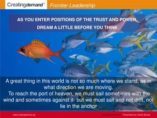 A great thing in this world is not so much where we stand, as in
what direction we are moving.
To reach the port of heaven, we must sail sometimes with the
wind and sometimes against it- but we must sail and not drift, nor
lie in the anchor
www.creatingdemand.org
Frontier Leadership
AS YOU ENTER POSITIONS OF THE TRUST AND POWER,
DREAM A LITTLE BEFORE YOU THINK
Copyright 2013-2014 Presentation by: Sachin Bansal
 
