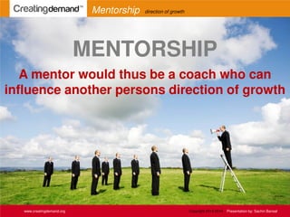 www.creatingdemand.org
Mentorship direction of growth
MENTORSHIP
A mentor would thus be a coach who can
influence another persons direction of growth
Copyright 2013-2014 Presentation by: Sachin Bansal
 
