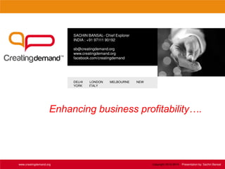 SACHIN BANSAL- Chief Explorer
INDIA : +91 97111 90192
sb@creatingdemand.org
www.creatingdemand.org
facebook.com/creatingdemand
DELHI LONDON MELBOURNE NEW
YORK ITALY
www.creatingdemand.org Copyright 2013-2014 Presentation by: Sachin Bansal
Enhancing business profitability….
 