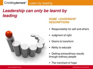 SOME LEADERSHIP
DESCRIPTIONS
 Responsibility for self and others
 Judgment of right
 Desire to transform
 Ability to educate
 Getting extraordinary results
through ordinary people
 The merchant of hope
Leadership can only be learnt by
leading
www.creatingdemand.org
Learn by leading
Copyright 2013-2014 Presentation by: Sachin Bansal
 