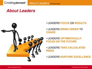 • LEADERS FOCUS ON RESULTS
• LEADERS BRING ORDER TO
CHAOS
• LEADERS OPTIMISTICALLY
FOCUS ON THE FUTURE
• LEADERS TAKE CALCULATED
RISKS
• LEADERS NURTURE EXCELLENCE
About Leaders
www.creatingdemand.org
About Leaders Characteristics
Copyright 2013-2014 Presentation by: Sachin Bansal
 