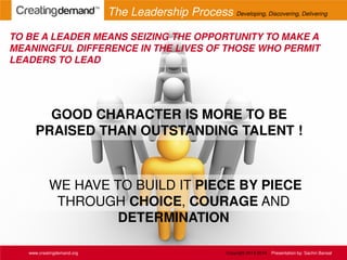 WE HAVE TO BUILD IT PIECE BY PIECE
THROUGH CHOICE, COURAGE AND
DETERMINATION
TO BE A LEADER MEANS SEIZING THE OPPORTUNITY TO MAKE A
MEANINGFUL DIFFERENCE IN THE LIVES OF THOSE WHO PERMIT
LEADERS TO LEAD
www.creatingdemand.org
GOOD CHARACTER IS MORE TO BE
PRAISED THAN OUTSTANDING TALENT !
The Leadership Process Developing, Discovering, Delivering
Copyright 2013-2014 Presentation by: Sachin Bansal
 
