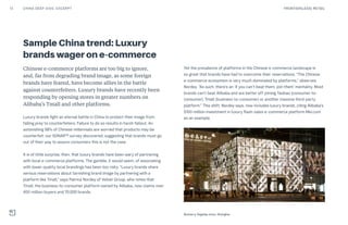 Sample China trend: Luxury
brands wager on e-commerce
Chinese e-commerce platforms are too big to ignore,
and, far from degrading brand image, as some foreign
brands have feared, have become allies in the battle
against counterfeiters. Luxury brands have recently been
responding by opening stores in greater numbers on
Alibaba’s Tmall and other platforms.
Luxury brands fight an eternal battle in China to protect their image from
falling prey to counterfeiters. Failure to do so results in harsh fallout. An
astonishing 98% of Chinese millennials are worried that products may be
counterfeit, our SONAR™ survey discovered, suggesting that brands must go
out of their way to assure consumers this is not the case.
It is of little surprise, then, that luxury brands have been wary of partnering
with local e-commerce platforms. The gamble, it would seem, of associating
with lower-quality local brandings has been too risky. “Luxury brands share
serious reservations about tarnishing brand image by partnering with a
platform like Tmall,” says Patrice Nordey of Velvet Group, who notes that
Tmall, the business-to-consumer platform owned by Alibaba, now claims over
400 million buyers and 70,000 brands.
Yet the prevalence of platforms in the Chinese e-commerce landscape is
so great that brands have had to overcome their reservations. “The Chinese
e-commerce ecosystem is very much dominated by platforms,” observes
Nordey. “As such, there’s an ‘if you can’t beat them, join them’ mentality. Most
brands can’t beat Alibaba and are better off joining Taobao (consumer-to-
consumer), Tmall (business-to-consumer) or another massive third-party
platform.” This shift, Nordey says, now includes luxury brands, citing Alibaba’s
$100 million investment in luxury flash-sales e-commerce platform Mei.com
as an example.
Burberry flagship store, Shanghai
13 FRONTIER(LESS) RETAILCHINA DEEP DIVE: EXCERPT
 
