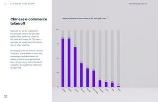 Nearly all our survey respondents
had shopped online in the past year.
Alibaba’s two platforms—Tmall for
B2C sales and Taobao for C2C sales—
dominate the market much as Amazon
does in other countries.
But Alibaba continues to have a serious
rival in B2C online retailer JD.com. And,
interestingly, while enthusiasm for
Alibaba’s Tmall crosses generational
lines, JD.com has its most enthusiastic
supporters among Chinese millennials
and gen Zers.
Chinese e-commerce
takes off
0%
25%
50%
75%
100%
“I have purchased an item online in
the past year from …”
Taobao
85%
Tm
all
85%
JD.com
70%
Am
azon
42%
Suning
33%
Dangdang
29%
W
alm
art
12%
Vancl
9%
eBay
8%
Other
2%
“I have purchased an item online in the past year from …”
15 FRONTIER(LESS) RETAILBY NUMBERS: CHINA: EXCERPT
 