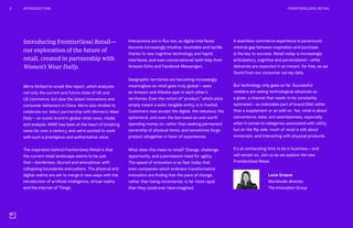 Introducing Frontier(less) Retail—
our exploration of the future of
retail, created in partnership with
Women’s Wear Daily.
We’re thrilled to unveil this report, which analyzes
not only the current and future state of UK and
US commerce, but also the latest innovations and
consumer behaviors in China. We’re also thrilled to
celebrate our debut partnership with Women’s Wear
Daily—an iconic brand in global retail news, media
and analysis. WWD has been at the heart of breaking
news for over a century, and we’re excited to work
with such a prestigious and authoritative voice.
The inspiration behind Frontier(less) Retail is that
the current retail landscape seems to be just
that—borderless, blurred and amorphous, with
collapsing boundaries everywhere. The physical and
digital realms are set to merge in new ways with the
introduction of artificial intelligence, virtual reality
and the Internet of Things.
Interactions are in flux too, as digital interfaces
become increasingly intuitive, touchable and tactile
thanks to new cognitive technology and haptic
interfaces, and even conversational (with help from
Amazon Echo and Facebook Messenger).
Geographic territories are becoming increasingly
meaningless as retail goes truly global—seen
as Amazon and Alibaba spar in each other’s
territories. Even the notion of “product,” which once
simply meant a solid, tangible entity, is in freefall.
Customers now accept the digital, the nebulous, the
ephemeral, and even the borrowed as well worth
spending money on, rather than seeking permanent
ownership of physical items, and sometimes forgo
product altogether in favor of experiences.
What does this mean to retail? Change, challenge,
opportunity, and a permanent need for agility.
The speed of innovation is so fast today that
even companies which embrace transformative
innovation are finding that the pace of change,
rather than being incremental, is far more rapid
than they could ever have imagined.
A seamless commerce experience is paramount;
minimal gap between inspiration and purchase
is the key to success. Retail today is increasingly
anticipatory, cognitive and personalized—while
deliveries are expected in an instant, for free, as we
found from our consumer survey data.
But technology only goes so far. Successful
retailers are seeing technological advances as
a given, a channel that needs to be constantly
optimized—an indivisible part of brand DNA rather
than a supplement or an add-on. Yes, retail is about
convenience, ease, and seamlessness, especially
when it comes to categories associated with utility,
but on the flip side, much of retail is still about
immersion, and interacting with physical products.
It’s an exhilarating time to be in business—and
will remain so. Join us as we explore the new
Frontier(less) Retail.
Lucie Greene
Worldwide director,
The Innovation Group
2 INTRODUCTION FRONTIER(LESS) RETAIL
 