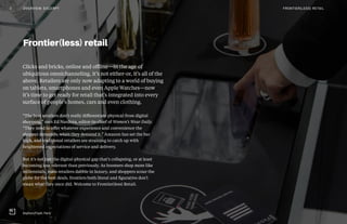 Clicks and bricks, online and offline—in the age of
ubiquitous omnichanneling, it’s not either-or, it’s all of the
above. Retailers are only now adapting to a world of buying
on tablets, smartphones and even Apple Watches—now
it’s time to get ready for retail that’s integrated into every
surface of people’s homes, cars and even clothing.
“The best retailers don’t really differentiate physical from digital
shopping,” says Ed Nardoza, editor-in-chief of Women’s Wear Daily.
“They need to offer whatever experience and convenience the
shopper demands, when they demand it.” Amazon has set the bar
high, and traditional retailers are straining to catch up with
heightened expectations of service and delivery.
But it’s not just the digital-physical gap that’s collapsing, or at least
becoming less relevant than previously. As boomers shop more like
millennials, mass retailers dabble in luxury, and shoppers scour the
globe for the best deals, frontiers both literal and figurative don’t
mean what they once did. Welcome to Frontier(less) Retail.
Frontier(less) retail
Sephora Flash, Paris
3 OVERVIEW: EXCERPT FRONTIER(LESS) RETAIL
 