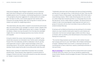 Using natural language, online shoppers respond to a series of questions
about what they’re looking for, and the tool gradually narrows down the
available options to suit. For example, a mountaineering adventure in Colorado
in the springtime will prompt suggestions for suitable jackets and outdoor
gear. The hope is to offer a more intuitive approach that matches what
consumers are actually thinking, rather than forcing them to interact with the
retailer’s own system for categorizing products.
“The retail industry, like many others, is awash in structured and unstructured
data, from social media to text messages to customer reviews,” Stephen Gold,
chief marketing officer of IBM’s Watson group, said in a release. “By tapping
into Watson, retailers now have the power to turn this data into meaningful
insights that can make the shopping experience more intuitive, informed
and enjoyable.”
AI may be a behind-the-scenes retail technology, but our SONAR™ survey
reveals that consumers are interested in how it will be used in retail going
forward: 70% of US millennials, and 62% of millennials in the UK, say they
would appreciate a brand or retailer using AI technology to show more
interesting products; 72% and 64%, respectively, believe that as technology
develops, brands using AI will be able to accurately predict what they want.
Machine vision is another AI-related field of innovation that can already
benefit brands. “Visual listening” allows algorithms to examine photos on
Instagram, Pinterest and other visual social networks to see what consumers
are “saying” in visual terms about a brand.
“Traditionally, advertisers look at the people who have purchased something,
and they say, oh, what age are they, or what ethnicity are they? They only look
at a couple of facets of those people,” says David Rose, CEO of Ditto Labs, a
visual listening company. “What’s really interesting about AI is you can look
at a million things about someone and then try to find people who are most
like that person, across a million different variables.” This allows brands and
retailers to take a more psychographic-based approach and reach out to
groups of consumers who are much more likely to have an affinity for their
products already, Rose says.
AI startups such as Edited and Stylumina are also pitching AI to the fashion
industry as a way to identify trends earlier, based on a sea of photos and
social posts. Such services could give legacy retailers and others a leg up
on Amazon, which can identify unmet demand based on the streams of data
flowing into its search box.
“The smartest thing a business can do is partner with a fashion-focused
tech company with AI at its core,” Geoff Watts, CEO of Edited, told Business
of Fashion. “Building AI teams from scratch, or acquiring AI startups and
retrofitting them to have a retail focus, requires a substantial investment of
time and money.”
Why it’s interesting: AI is no longer the stuff of science fiction and it is poised
to disrupt nearly every industry over the next decade by supplementing
human intuition. Retailers should investigate this space, if they haven’t already
begun to do so.
7 FRONTIER(LESS) RETAILDIGITAL FRONTIERS: EXCERPT
 