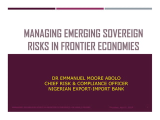 MANAGING EMERGING SOVEREIGN
RISKS IN FRONTIER ECONOMIES
DR EMMANUEL MOORE ABOLO
CHIEF RISK & COMPLIANCE OFFICER
NIGERIAN EXPORT-IMPORT BANK
Thursday, April 5, 2018MANAGING SOVEREIGN RISKS IN FRONTIER ECONOMIES--DR ABOLO MOORE 1
 