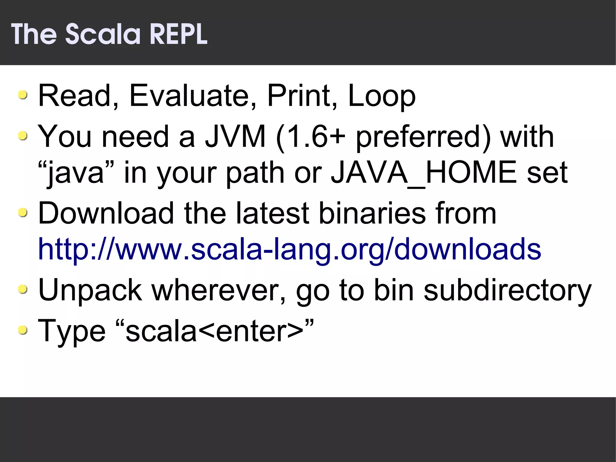 The Scala REPL

 Read, Evaluate, Print, Loop
 You need a JVM (1.6+ preferred) with
 “java” in your path or JAVA_HOME set
 Download the latest binaries from
 http://www.scala-lang.org/downloads
 Unpack wherever, go to bin subdirectory
 Type “scala<enter>”
 