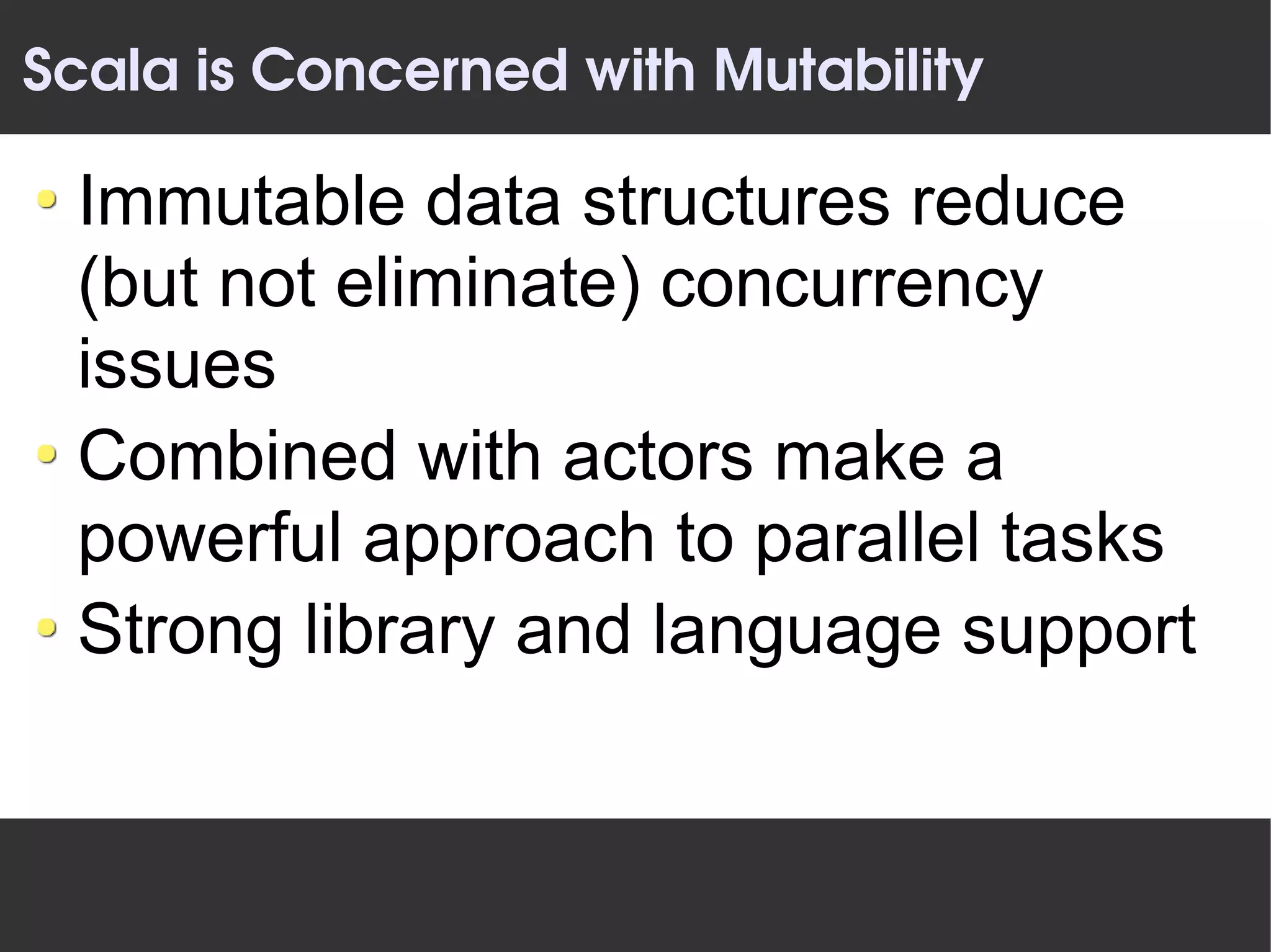 Scala is Concerned with Mutability

 Immutable data structures reduce
 (but not eliminate) concurrency
 issues
 Combined with actors make a
 powerful approach to parallel tasks
 Strong library and language support
 