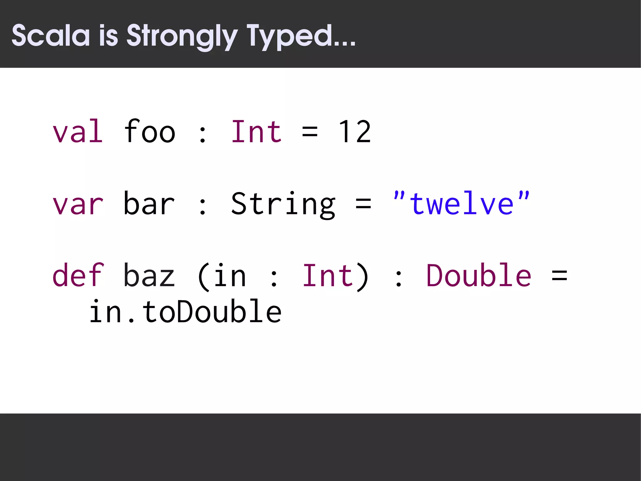 Scala is Strongly Typed...


   val foo : Int = 12

   var bar : String = "twelve"

   def baz (in : Int) : Double =
     in.toDouble
 