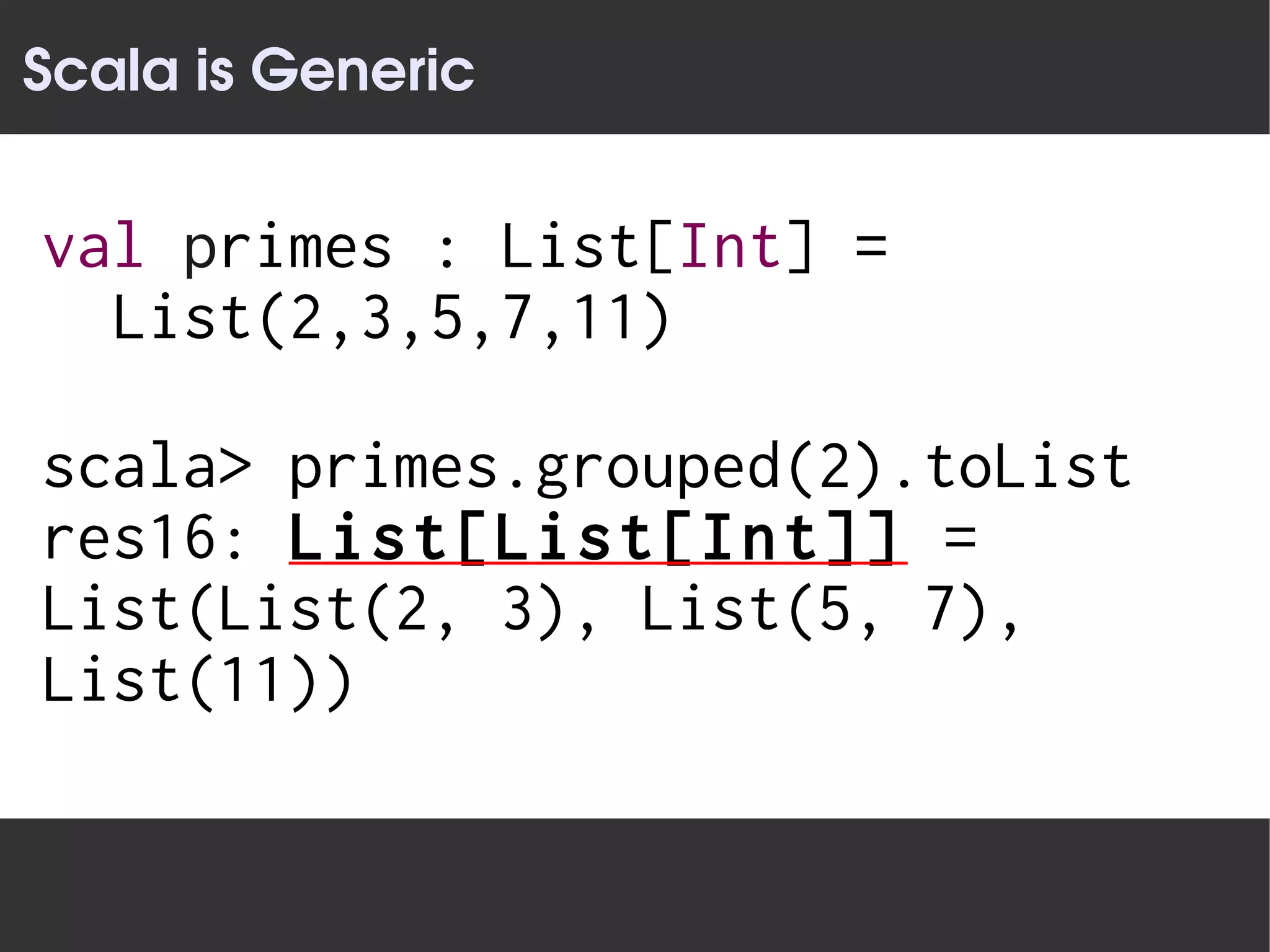 Scala is Generic


val primes : List[Int] =
  List(2,3,5,7,11)

scala> primes.grouped(2).toList
res16: List[List[Int]] =
List(List(2, 3), List(5, 7),
List(11))
 