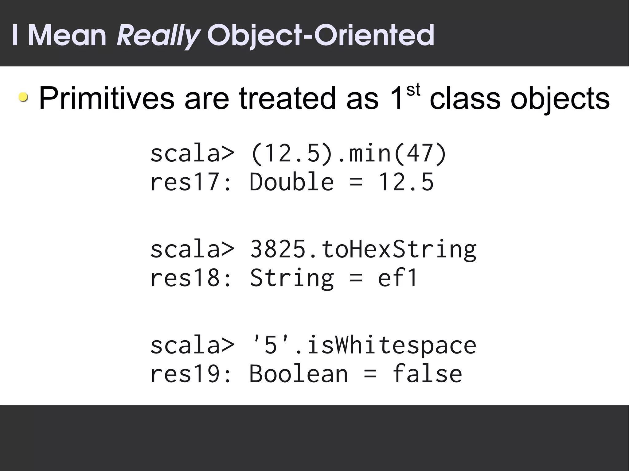 I Mean Really Object­Oriented
                           st
 Primitives are treated as 1 class objects
         scala> (12.5).min(47)
         res17: Double = 12.5

         scala> 3825.toHexString
         res18: String = ef1

         scala> '5'.isWhitespace
         res19: Boolean = false
 
