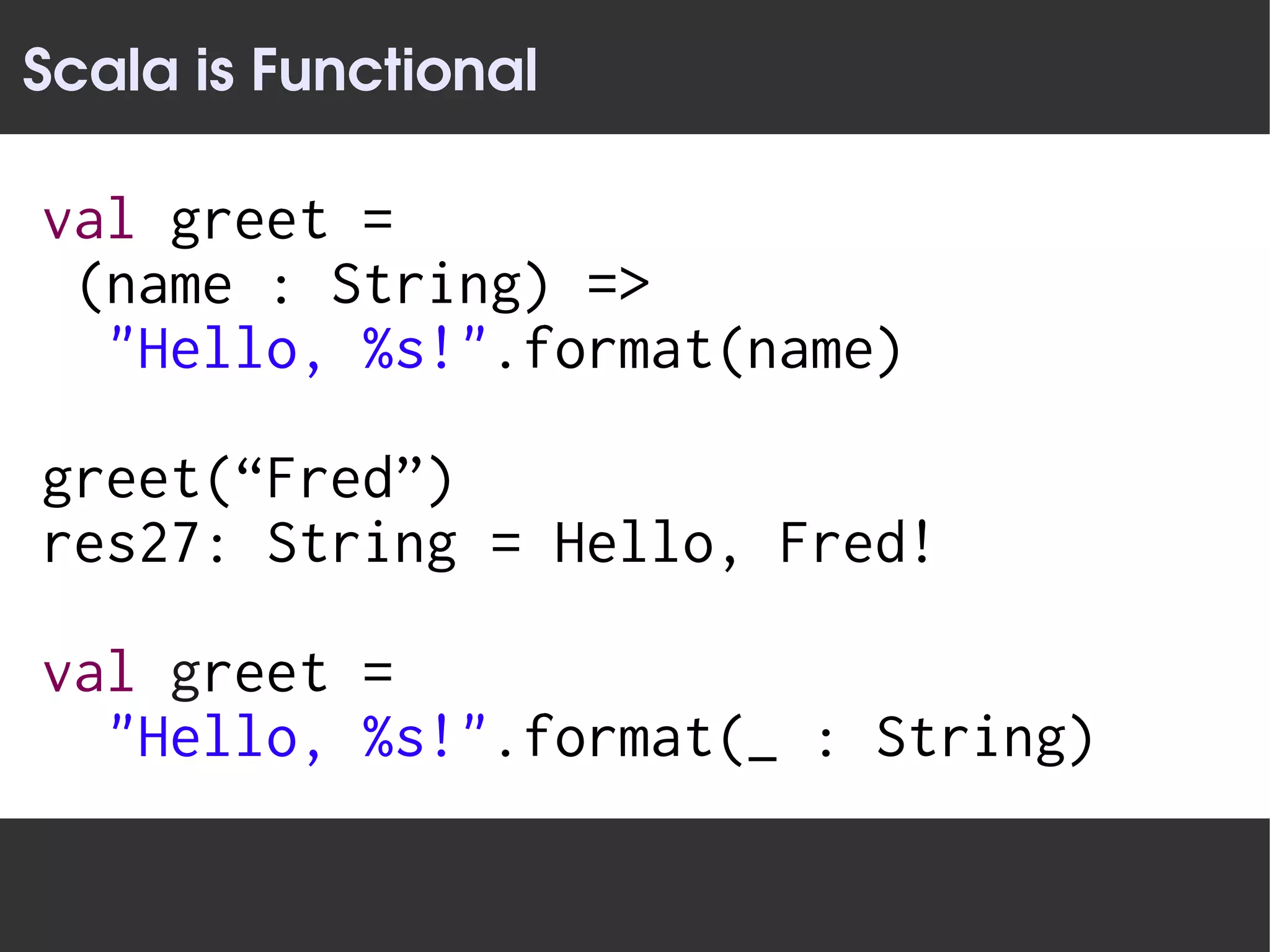 Scala is Functional

val greet =
 (name : String) =>
  "Hello, %s!".format(name)

greet(“Fred”)
res27: String = Hello, Fred!

val greet =
  "Hello, %s!".format(_ : String)
 