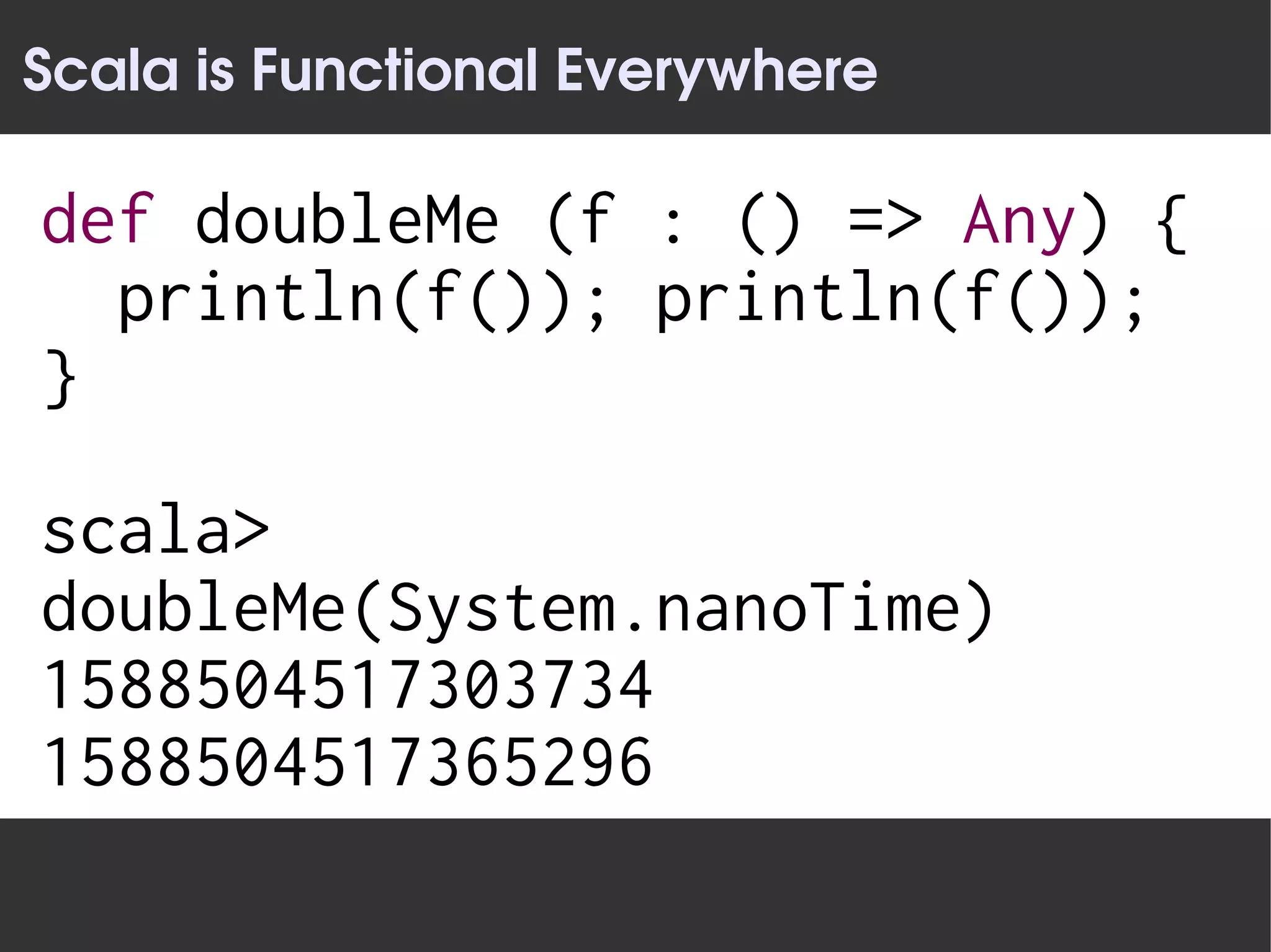 Scala is Functional Everywhere

def doubleMe (f : () => Any) {
  println(f()); println(f());
}

scala>
doubleMe(System.nanoTime)
1588504517303734
1588504517365296
 