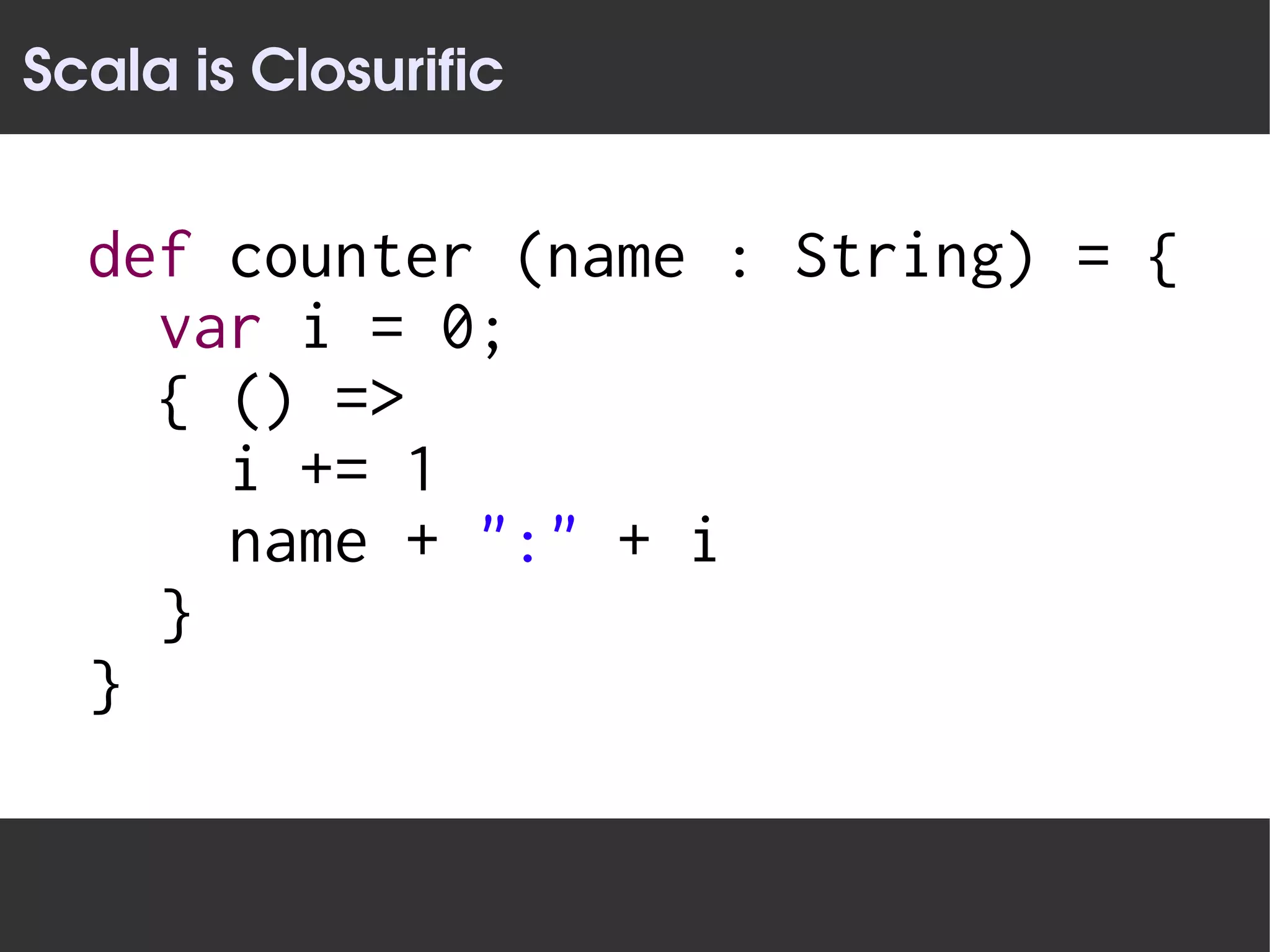 Scala is Closurific


  def counter (name : String) = {
    var i = 0;
    { () =>
      i += 1
      name + ":" + i
    }
  }
 