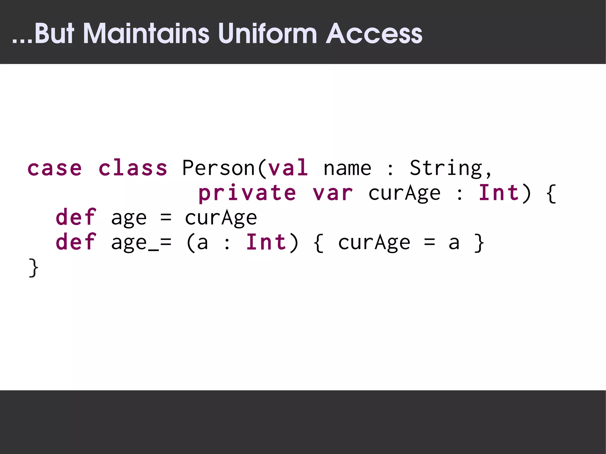...But Maintains Uniform Access



 case class Person(val name : String,
              private var curAge : Int) {
   def age = curAge
   def age_= (a : Int) { curAge = a }
 }
 
