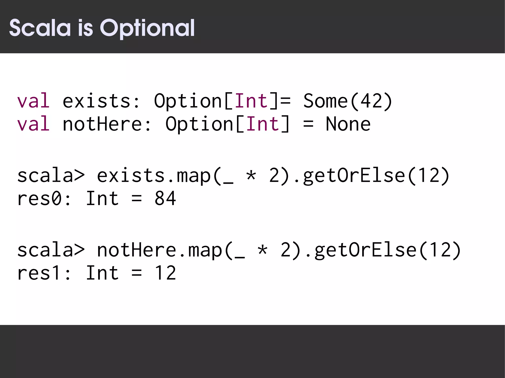 Scala is Optional


val exists: Option[Int]= Some(42)
val notHere: Option[Int] = None

scala> exists.map(_ * 2).getOrElse(12)
res0: Int = 84

scala> notHere.map(_ * 2).getOrElse(12)
res1: Int = 12
 