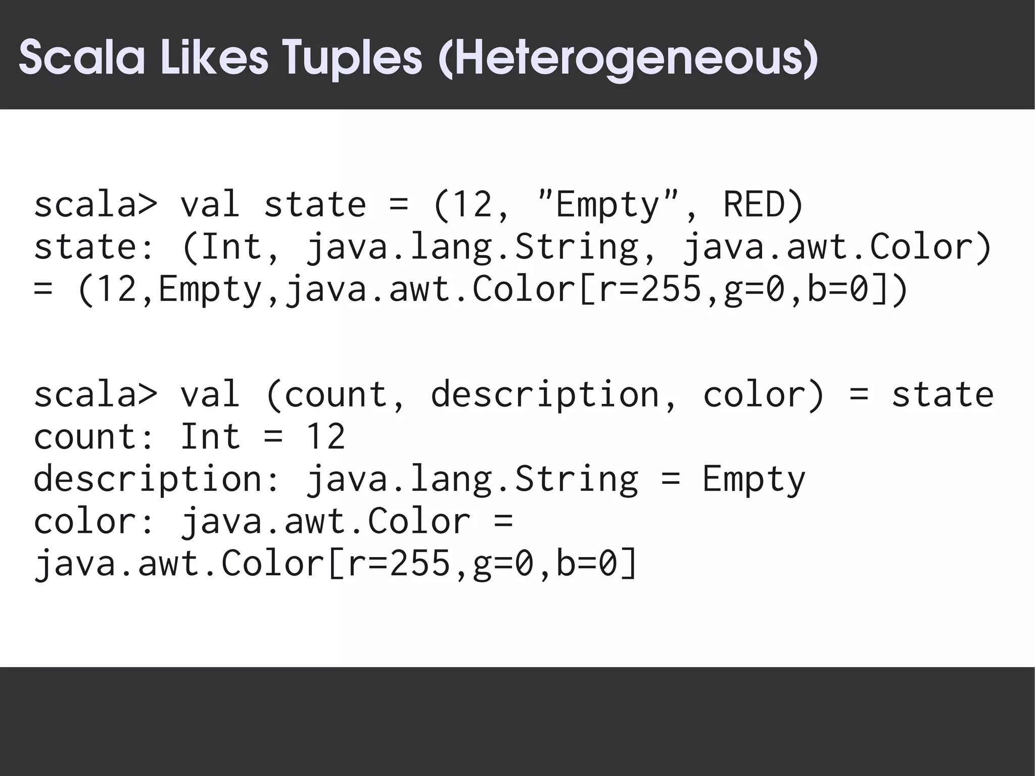 Scala Likes Tuples (Heterogeneous)


scala> val state = (12, "Empty", RED)
state: (Int, java.lang.String, java.awt.Color)
= (12,Empty,java.awt.Color[r=255,g=0,b=0])

scala> val (count, description, color) = state
count: Int = 12
description: java.lang.String = Empty
color: java.awt.Color =
java.awt.Color[r=255,g=0,b=0]
 