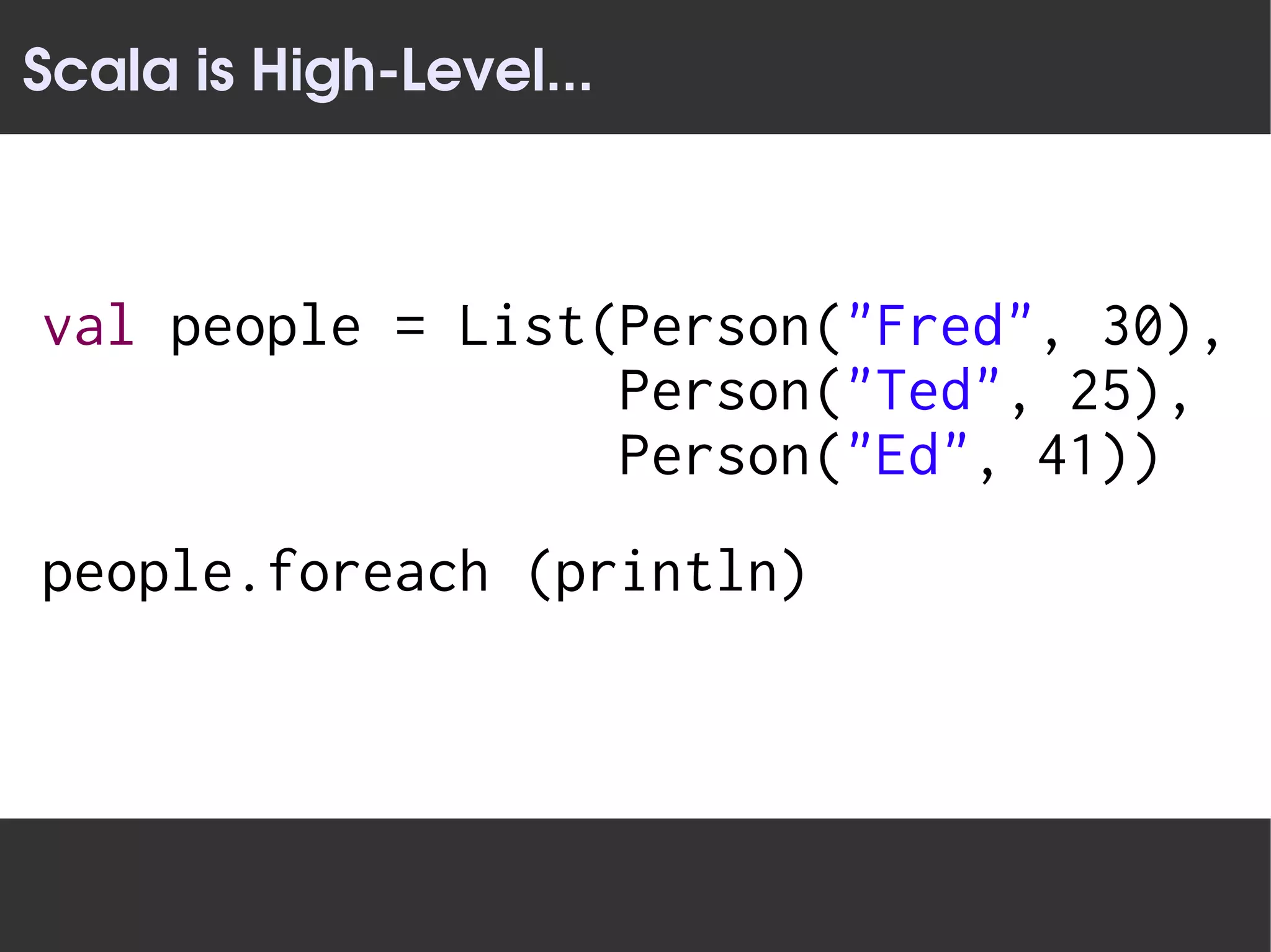 Scala is High­Level...



val people = List(Person("Fred", 30),
                  Person("Ted", 25),
                  Person("Ed", 41))
people.foreach (println)
 